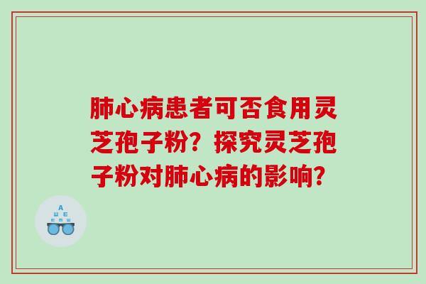 肺心病患者可否食用灵芝孢子粉？探究灵芝孢子粉对肺心病的影响？