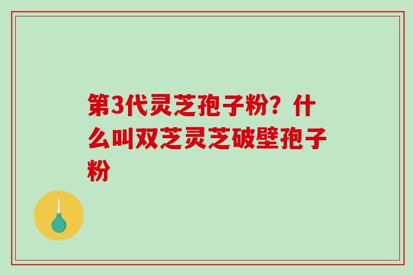 第3代灵芝孢子粉？什么叫双芝灵芝破壁孢子粉