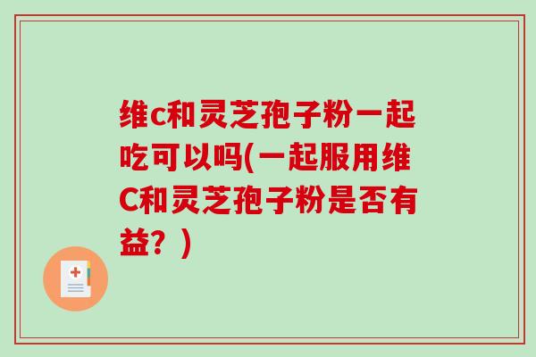 维c和灵芝孢子粉一起吃可以吗(一起服用维C和灵芝孢子粉是否有益？)
