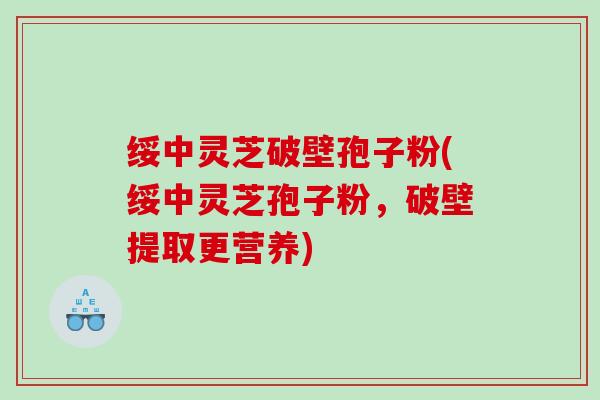 绥中灵芝破壁孢子粉(绥中灵芝孢子粉，破壁提取更营养)