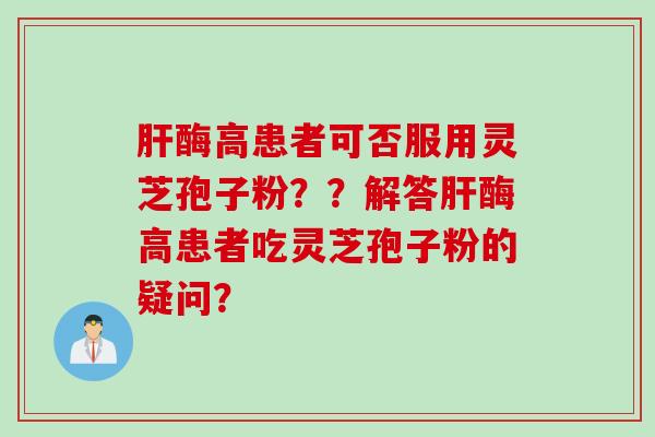 肝酶高患者可否服用灵芝孢子粉？？解答肝酶高患者吃灵芝孢子粉的疑问？