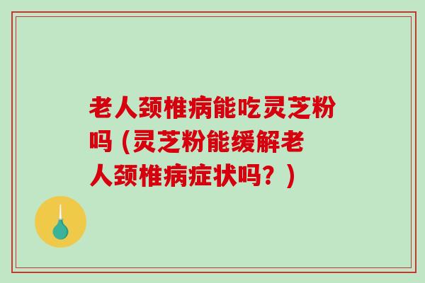 老人颈椎病能吃灵芝粉吗 (灵芝粉能缓解老人颈椎病症状吗？)