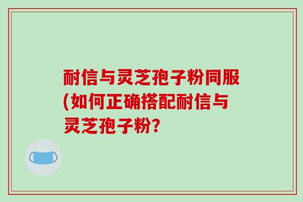 耐信与灵芝孢子粉同服(如何正确搭配耐信与灵芝孢子粉？