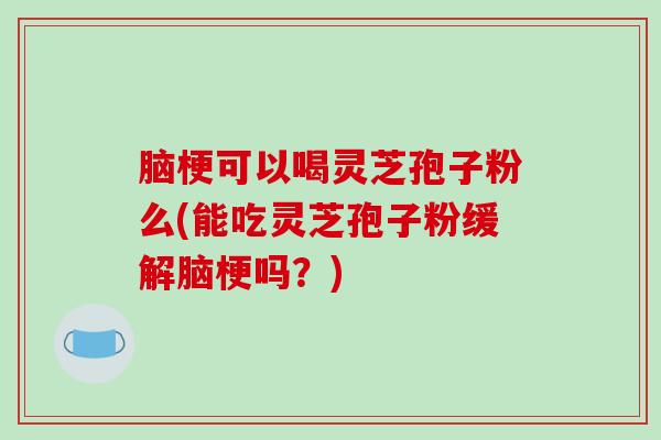脑梗可以喝灵芝孢子粉么(能吃灵芝孢子粉缓解脑梗吗？)