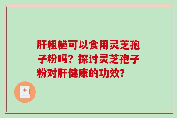 肝粗糙可以食用灵芝孢子粉吗？探讨灵芝孢子粉对肝健康的功效？
