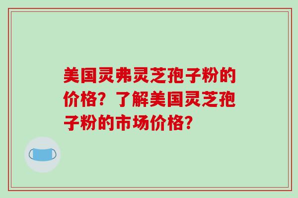 美国灵弗灵芝孢子粉的价格？了解美国灵芝孢子粉的市场价格？