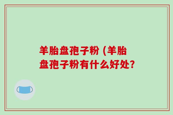 羊胎盘孢子粉 (羊胎盘孢子粉有什么好处？