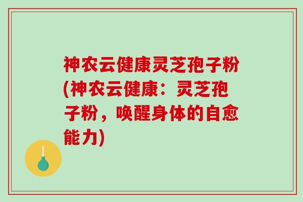 神农云健康灵芝孢子粉(神农云健康：灵芝孢子粉，唤醒身体的自愈能力)