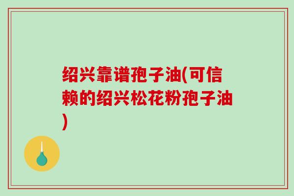 绍兴靠谱孢子油(可信赖的绍兴松花粉孢子油)