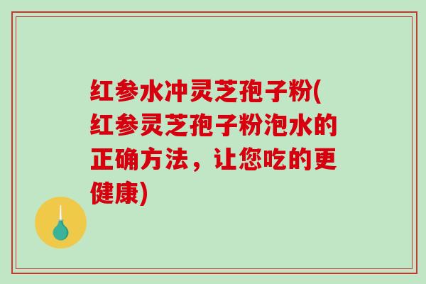 红参水冲灵芝孢子粉(红参灵芝孢子粉泡水的正确方法，让您吃的更健康)
