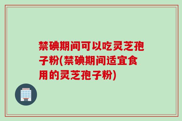 禁碘期间可以吃灵芝孢子粉(禁碘期间适宜食用的灵芝孢子粉)