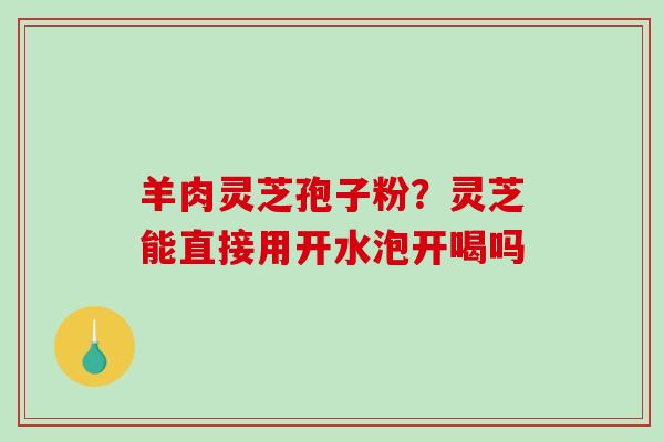 羊肉灵芝孢子粉?灵芝能直接用开水泡开喝吗 羊肉灵芝孢子粉?灵芝能直接用开水泡开喝吗