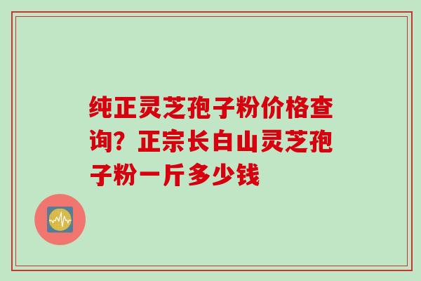 纯正灵芝孢子粉价格查询？正宗长白山灵芝孢子粉一斤多少钱