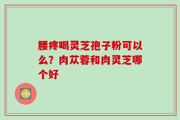 腰疼喝灵芝孢子粉可以么？肉苁蓉和肉灵芝哪个好