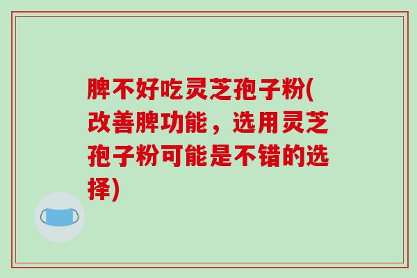 脾不好吃灵芝孢子粉(改善脾功能，选用灵芝孢子粉可能是不错的选择)