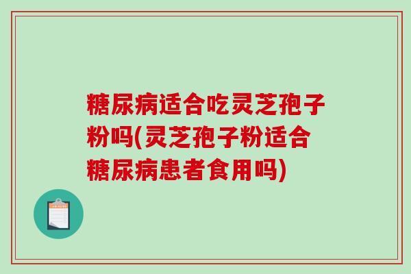 糖尿病适合吃灵芝孢子粉吗(灵芝孢子粉适合糖尿病患者食用吗)