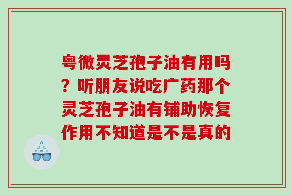 粤微灵芝孢子油有用吗？听朋友说吃广药那个灵芝孢子油有铺助恢复作用不知道是不是真的