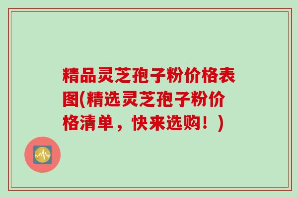精品灵芝孢子粉价格表图(精选灵芝孢子粉价格清单，快来选购！)
