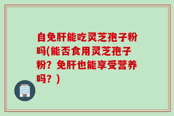 自免肝能吃灵芝孢子粉吗(能否食用灵芝孢子粉？免肝也能享受营养吗？)