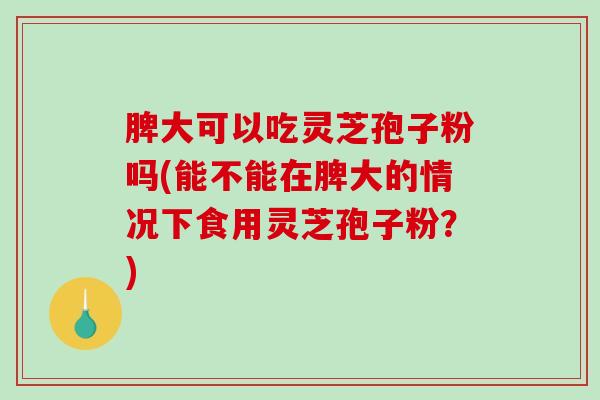 脾大可以吃灵芝孢子粉吗(能不能在脾大的情况下食用灵芝孢子粉？)