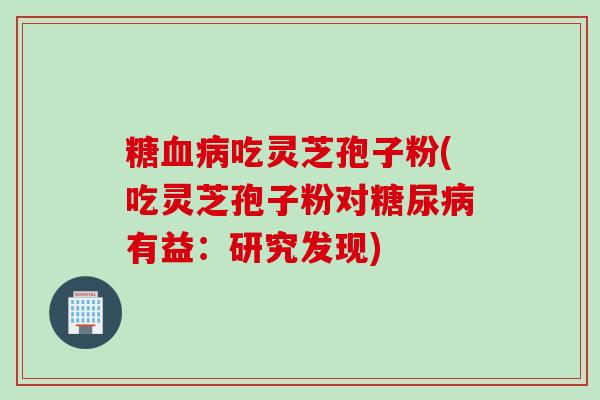 糖血病吃灵芝孢子粉(吃灵芝孢子粉对糖尿病有益：研究发现)
