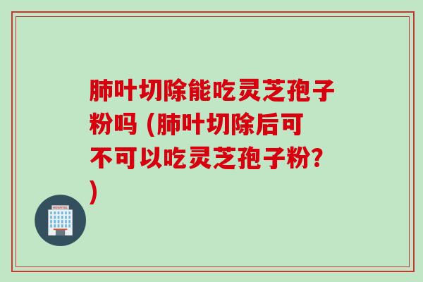 叶切除能吃灵芝孢子粉吗 (叶切除后可不可以吃灵芝孢子粉？)