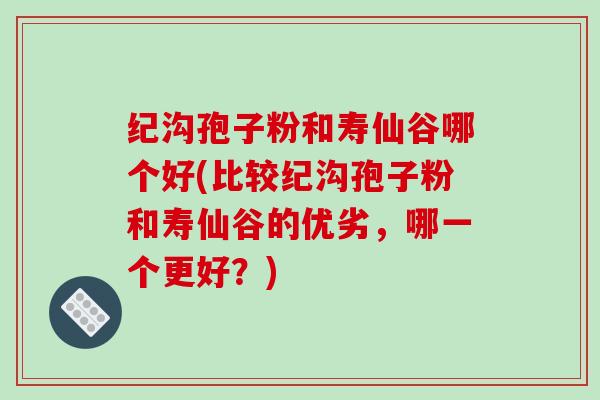 纪沟孢子粉和寿仙谷哪个好(比较纪沟孢子粉和寿仙谷的优劣，哪一个更好？)