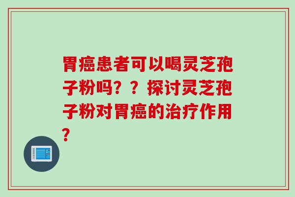 胃癌患者可以喝灵芝孢子粉吗？？探讨灵芝孢子粉对胃癌的治疗作用？