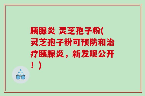 胰腺炎 灵芝孢子粉(灵芝孢子粉可预防和治疗胰腺炎，新发现公开！)