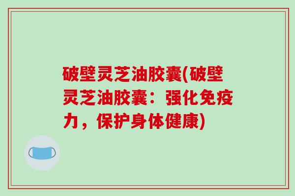 破壁灵芝油胶囊(破壁灵芝油胶囊：强化免疫力，保护身体健康)
