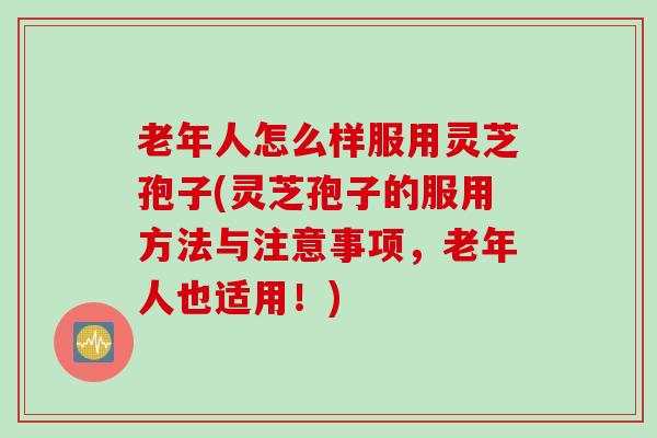 老年人怎么样服用灵芝孢子(灵芝孢子的服用方法与注意事项，老年人也适用！)