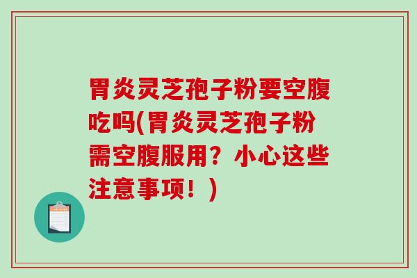 胃炎灵芝孢子粉要空腹吃吗(胃炎灵芝孢子粉需空腹服用？小心这些注意事项！)