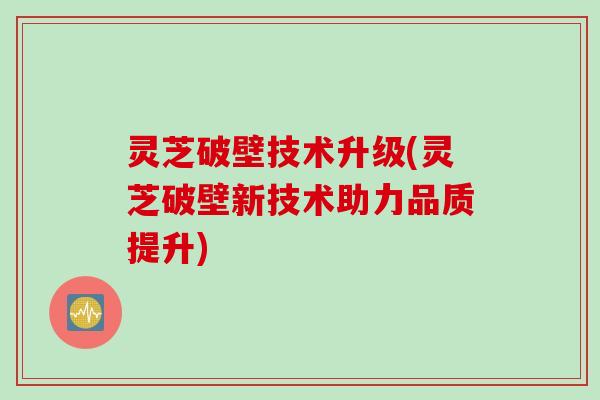 灵芝破壁技术升级(灵芝破壁新技术助力品质提升)