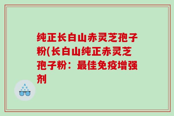 纯正长白山赤灵芝孢子粉(长白山纯正赤灵芝孢子粉：最佳免疫增强剂