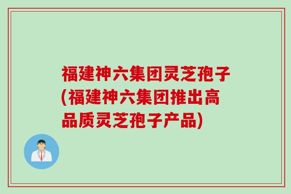 福建神六集团灵芝孢子(福建神六集团推出高品质灵芝孢子产品)