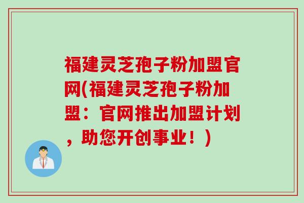 福建灵芝孢子粉加盟官网(福建灵芝孢子粉加盟：官网推出加盟计划，助您开创事业！)
