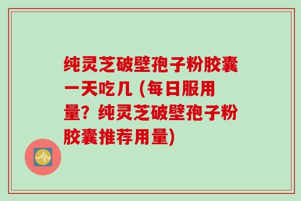纯灵芝破壁孢子粉胶囊一天吃几 (每日服用量？纯灵芝破壁孢子粉胶囊推荐用量)