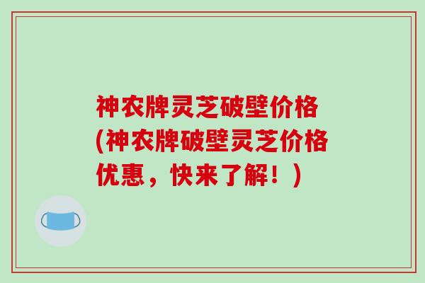 神农牌灵芝破壁价格 (神农牌破壁灵芝价格优惠，快来了解！)