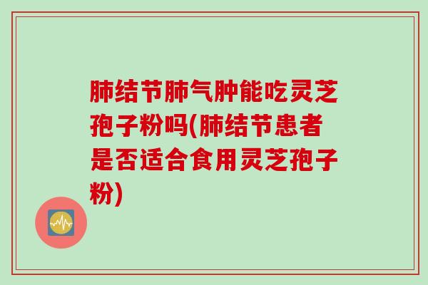 肺结节肺气肿能吃灵芝孢子粉吗(肺结节患者是否适合食用灵芝孢子粉)