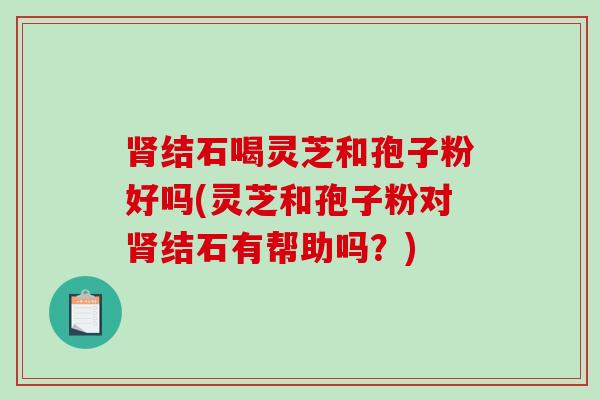 肾结石喝灵芝和孢子粉好吗(灵芝和孢子粉对肾结石有帮助吗？)