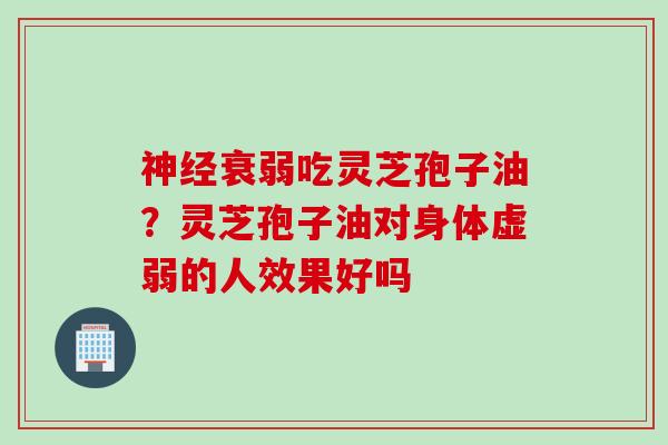 神经衰弱吃灵芝孢子油？灵芝孢子油对身体虚弱的人效果好吗