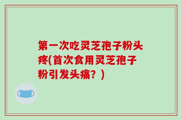 第一次吃灵芝孢子粉头疼(首次食用灵芝孢子粉引发头痛？)