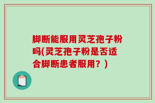 脚断能服用灵芝孢子粉吗(灵芝孢子粉是否适合脚断患者服用？)
