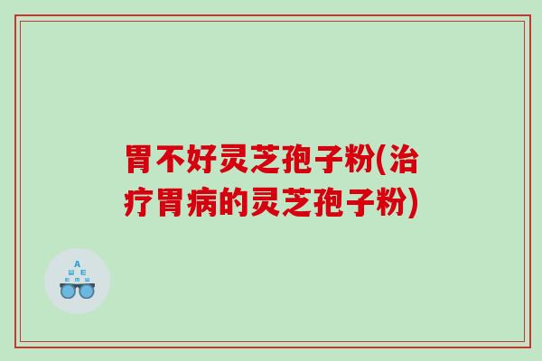 胃不好灵芝孢子粉(治疗胃病的灵芝孢子粉)