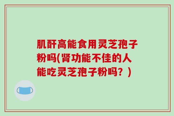 肌酐高能食用灵芝孢子粉吗(肾功能不佳的人能吃灵芝孢子粉吗？)