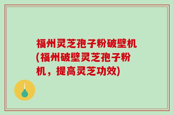福州灵芝孢子粉破壁机(福州破壁灵芝孢子粉机，提高灵芝功效)