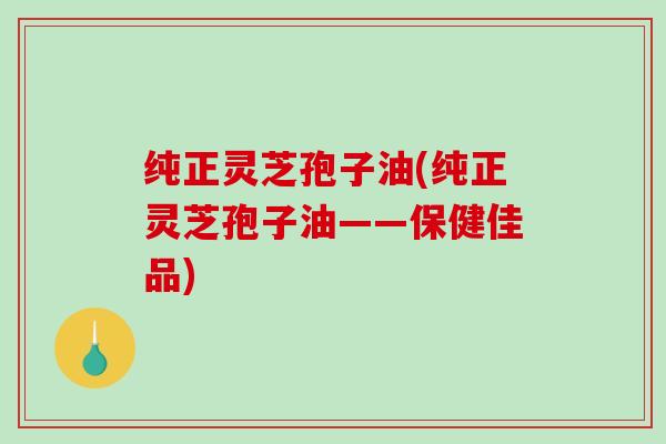 纯正灵芝孢子油(纯正灵芝孢子油——保健佳品)