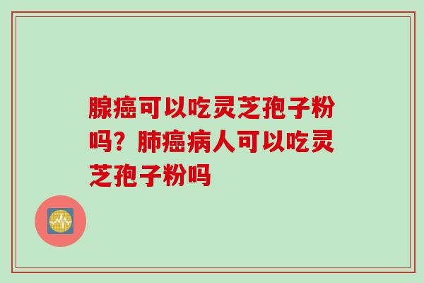 腺癌可以吃灵芝孢子粉吗？肺癌病人可以吃灵芝孢子粉吗
