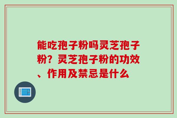 能吃孢子粉吗灵芝孢子粉？灵芝孢子粉的功效、作用及禁忌是什么