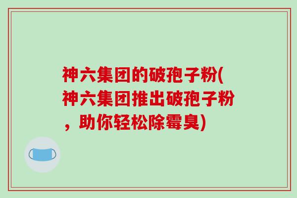 神六集团的破孢子粉(神六集团推出破孢子粉，助你轻松除霉臭)